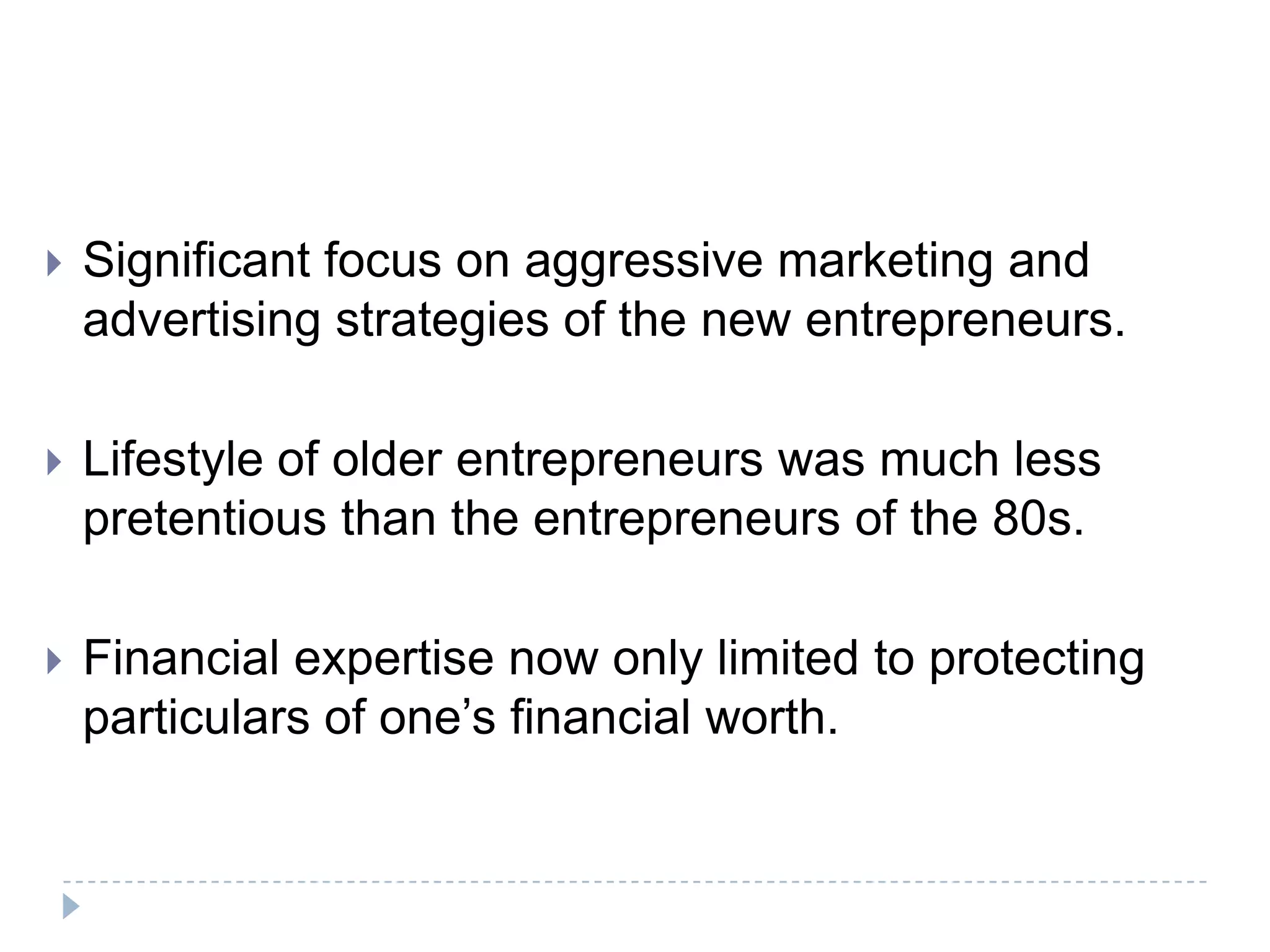    Significant focus on aggressive marketing and
    advertising strategies of the new entrepreneurs.

   Lifestyle of older entrepreneurs was much less
    pretentious than the entrepreneurs of the 80s.

   Financial expertise now only limited to protecting
    particulars of one’s financial worth.
 