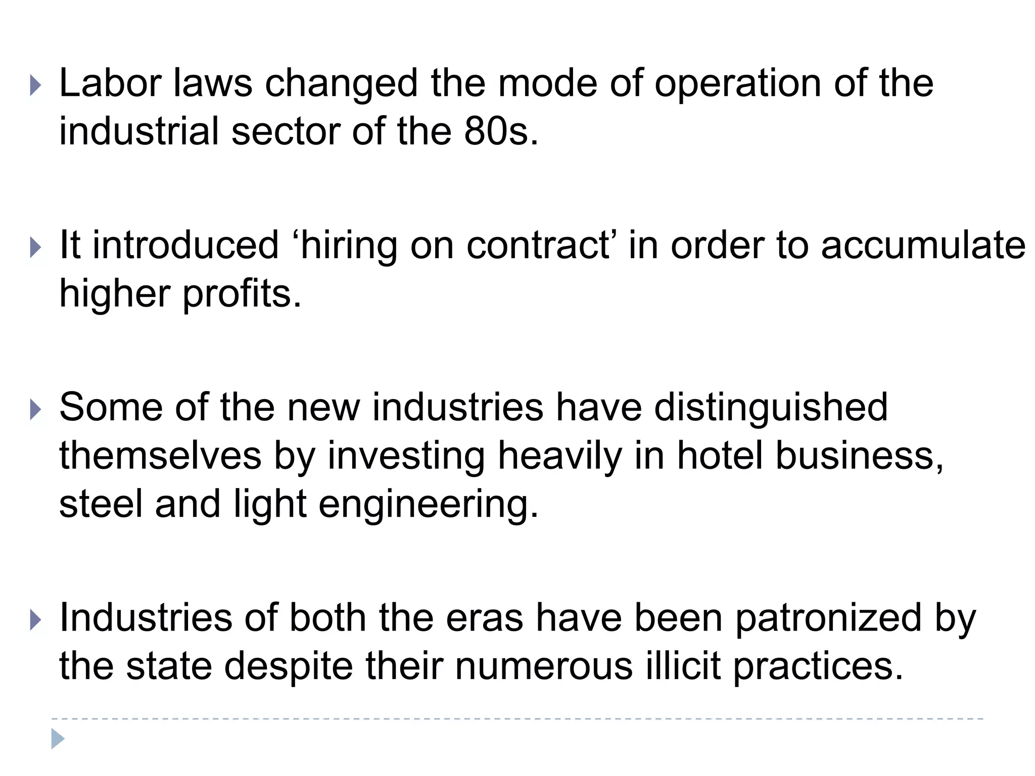    Labor laws changed the mode of operation of the
    industrial sector of the 80s.

   It introduced ‘hiring on contract’ in order to accumulate
    higher profits.

   Some of the new industries have distinguished
    themselves by investing heavily in hotel business,
    steel and light engineering.

   Industries of both the eras have been patronized by
    the state despite their numerous illicit practices.
 