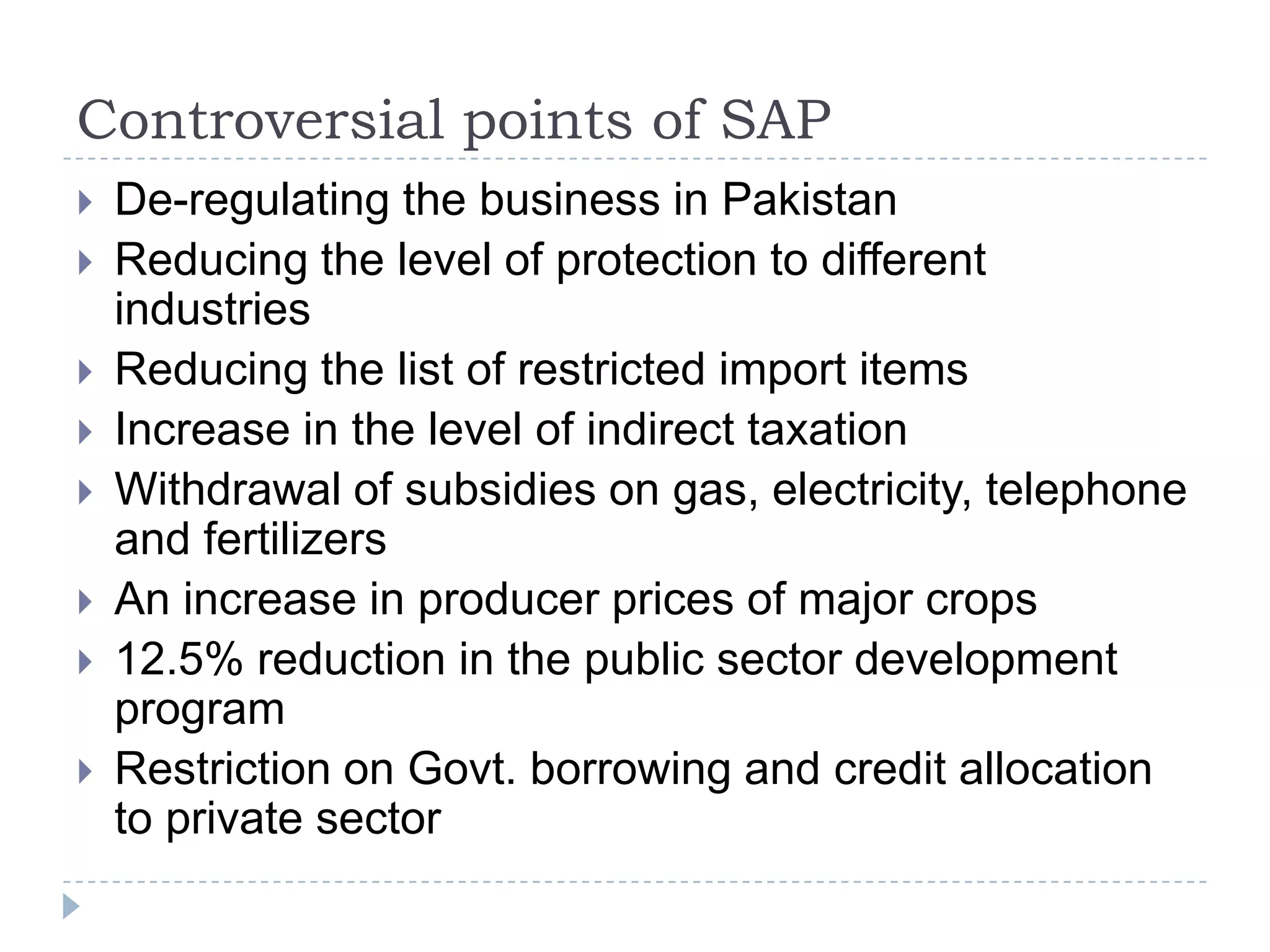 Controversial points of SAP
   De-regulating the business in Pakistan
   Reducing the level of protection to different
    industries
   Reducing the list of restricted import items
   Increase in the level of indirect taxation
   Withdrawal of subsidies on gas, electricity, telephone
    and fertilizers
   An increase in producer prices of major crops
   12.5% reduction in the public sector development
    program
   Restriction on Govt. borrowing and credit allocation
    to private sector
 