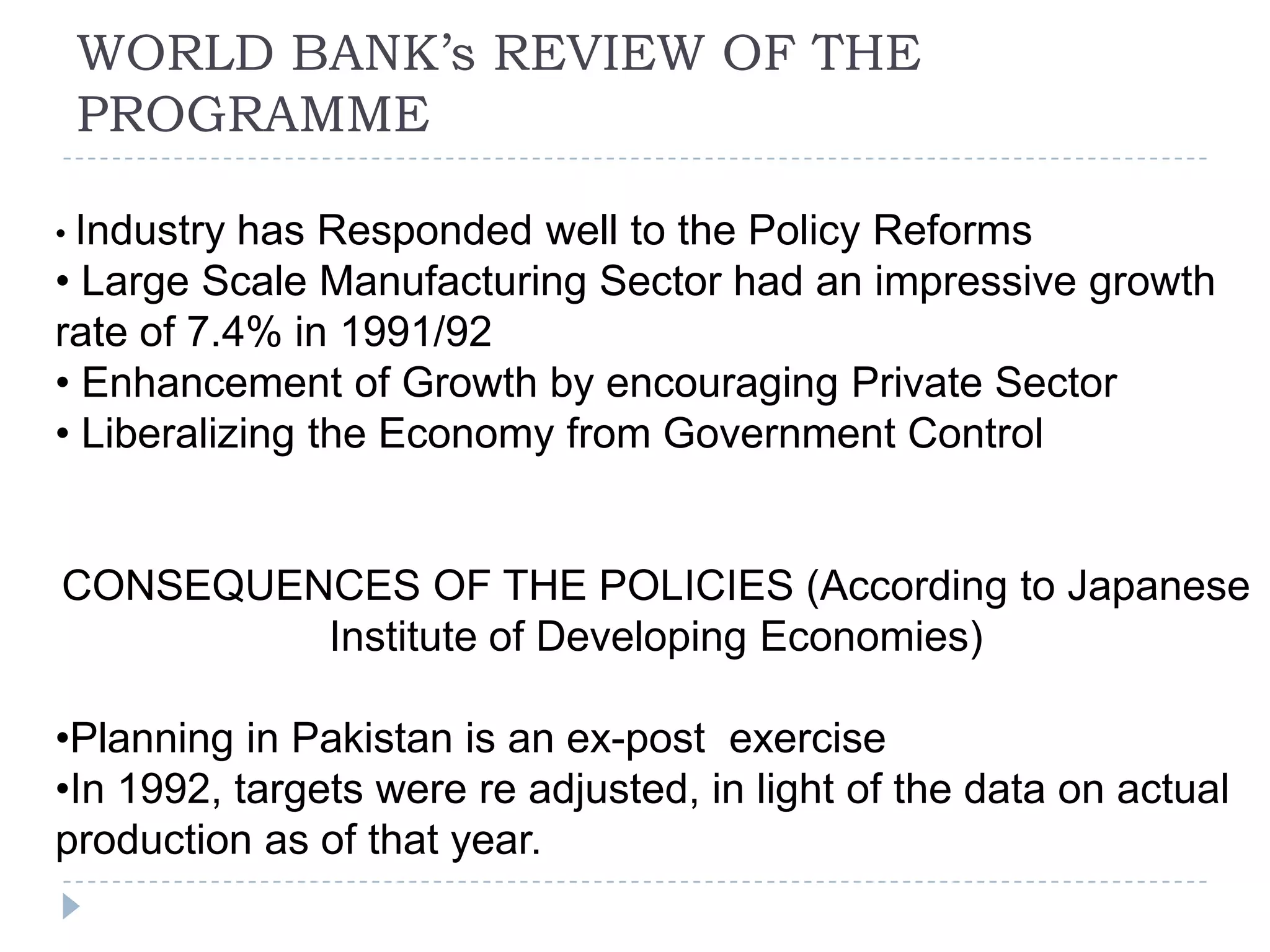 WORLD BANK’s REVIEW OF THE
 PROGRAMME

• Industry has Responded well to the Policy Reforms
• Large Scale Manufacturing Sector had an impressive growth
rate of 7.4% in 1991/92
• Enhancement of Growth by encouraging Private Sector
• Liberalizing the Economy from Government Control


CONSEQUENCES OF THE POLICIES (According to Japanese
         Institute of Developing Economies)

•Planning in Pakistan is an ex-post exercise
•In 1992, targets were re adjusted, in light of the data on actual
production as of that year.
 