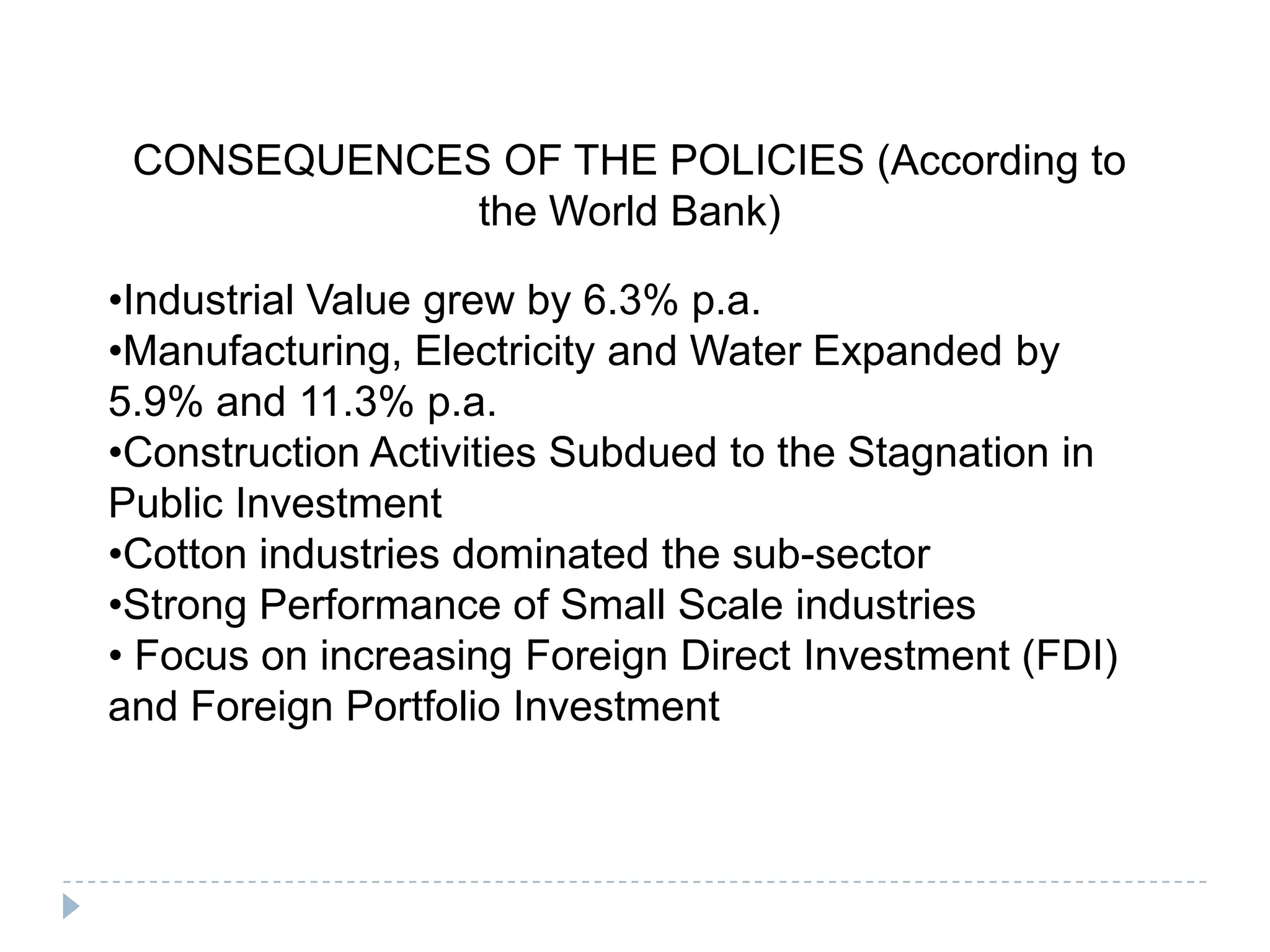 CONSEQUENCES OF THE POLICIES (According to
             the World Bank)

•Industrial Value grew by 6.3% p.a.
•Manufacturing, Electricity and Water Expanded by
5.9% and 11.3% p.a.
•Construction Activities Subdued to the Stagnation in
Public Investment
•Cotton industries dominated the sub-sector
•Strong Performance of Small Scale industries
• Focus on increasing Foreign Direct Investment (FDI)
and Foreign Portfolio Investment
 