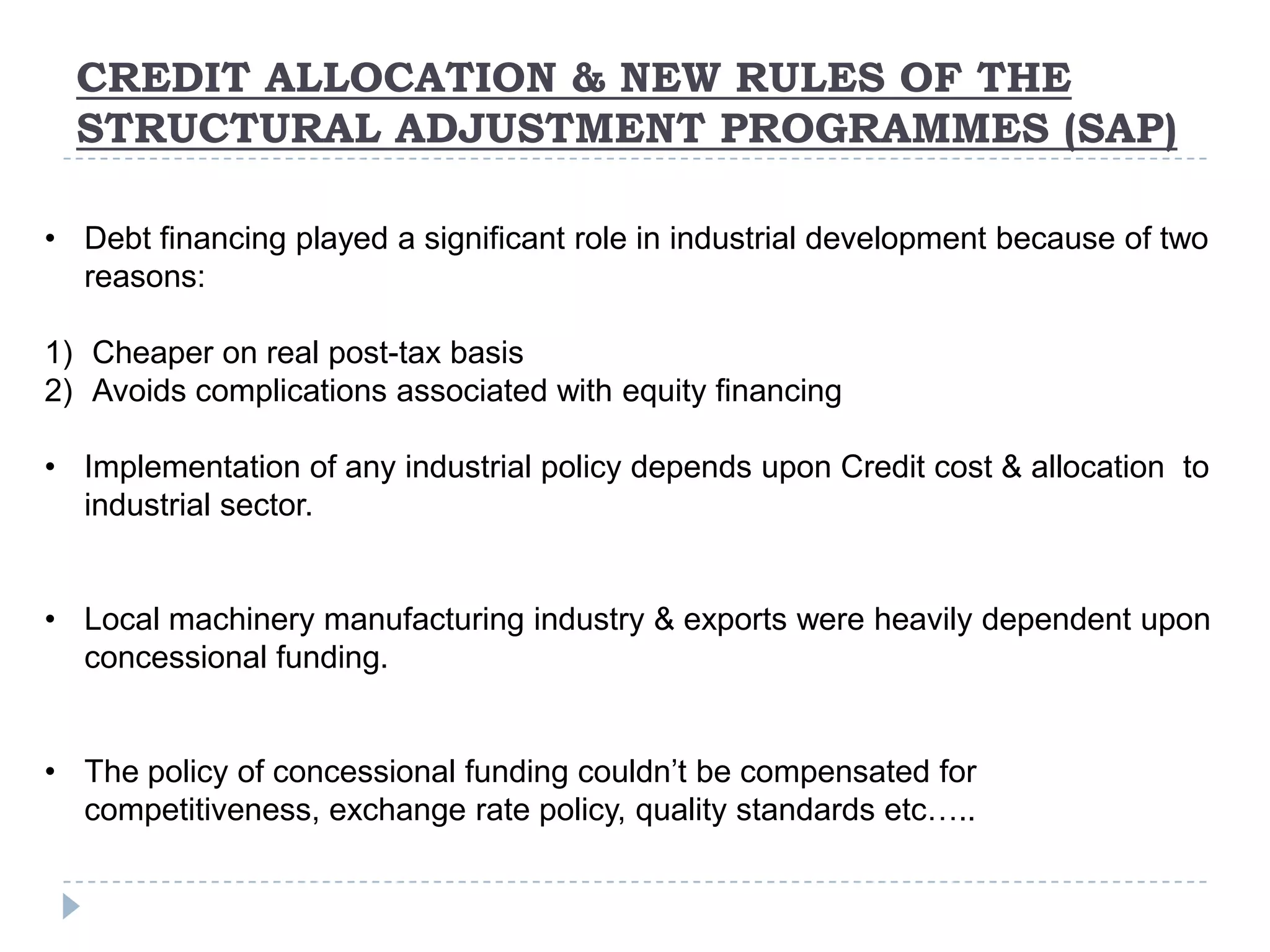 CREDIT ALLOCATION & NEW RULES OF THE
  STRUCTURAL ADJUSTMENT PROGRAMMES (SAP)

• Debt financing played a significant role in industrial development because of two
  reasons:

1) Cheaper on real post-tax basis
2) Avoids complications associated with equity financing

• Implementation of any industrial policy depends upon Credit cost & allocation to
  industrial sector.


• Local machinery manufacturing industry & exports were heavily dependent upon
  concessional funding.


• The policy of concessional funding couldn’t be compensated for
  competitiveness, exchange rate policy, quality standards etc…..
 