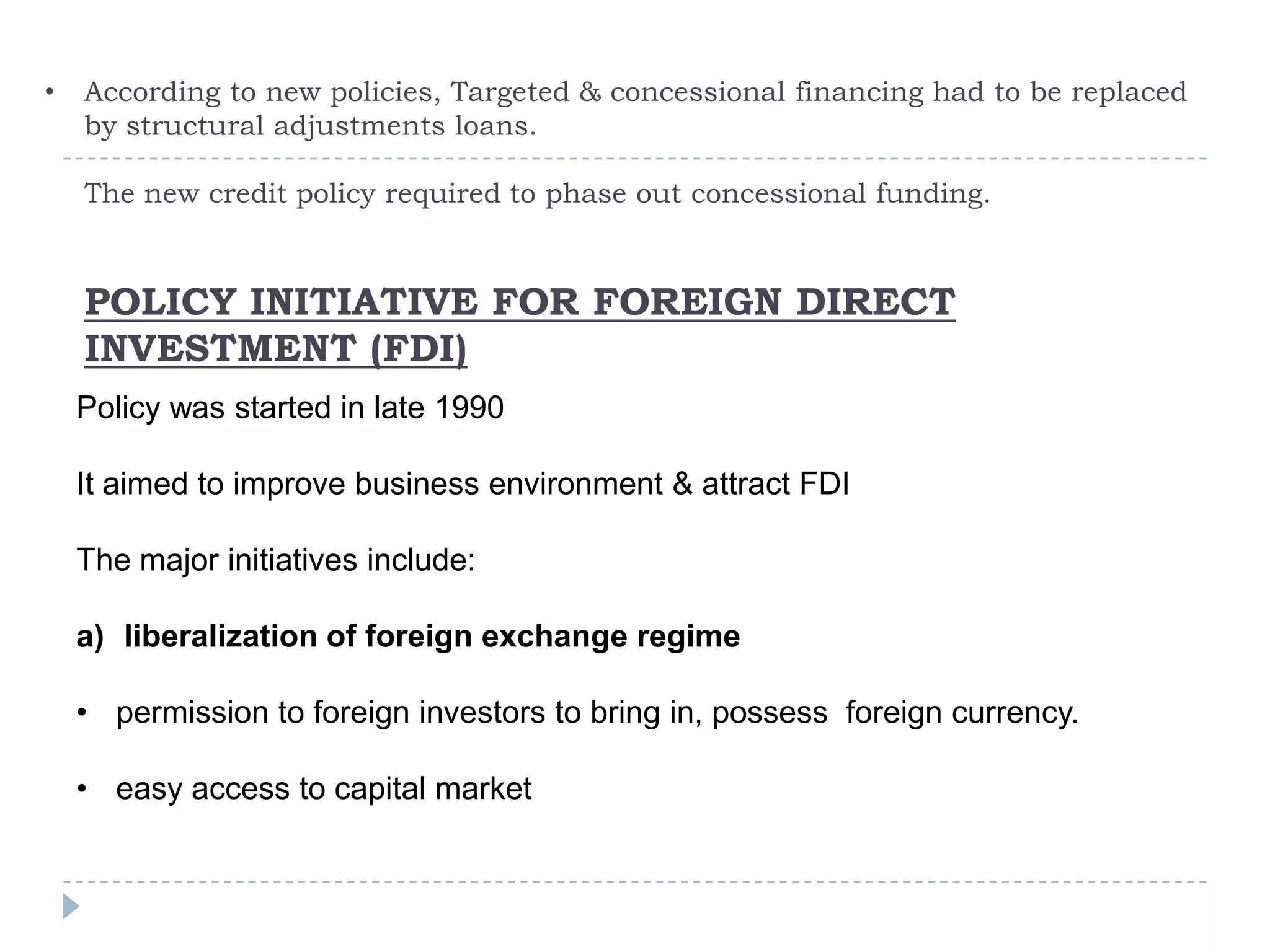 •   According to new policies, Targeted & concessional financing had to be replaced
    by structural adjustments loans.

    The new credit policy required to phase out concessional funding.


    POLICY INITIATIVE FOR FOREIGN DIRECT
    INVESTMENT (FDI)
    Policy was started in late 1990

    It aimed to improve business environment & attract FDI

    The major initiatives include:

    a) liberalization of foreign exchange regime

    • permission to foreign investors to bring in, possess foreign currency.

    • easy access to capital market
 