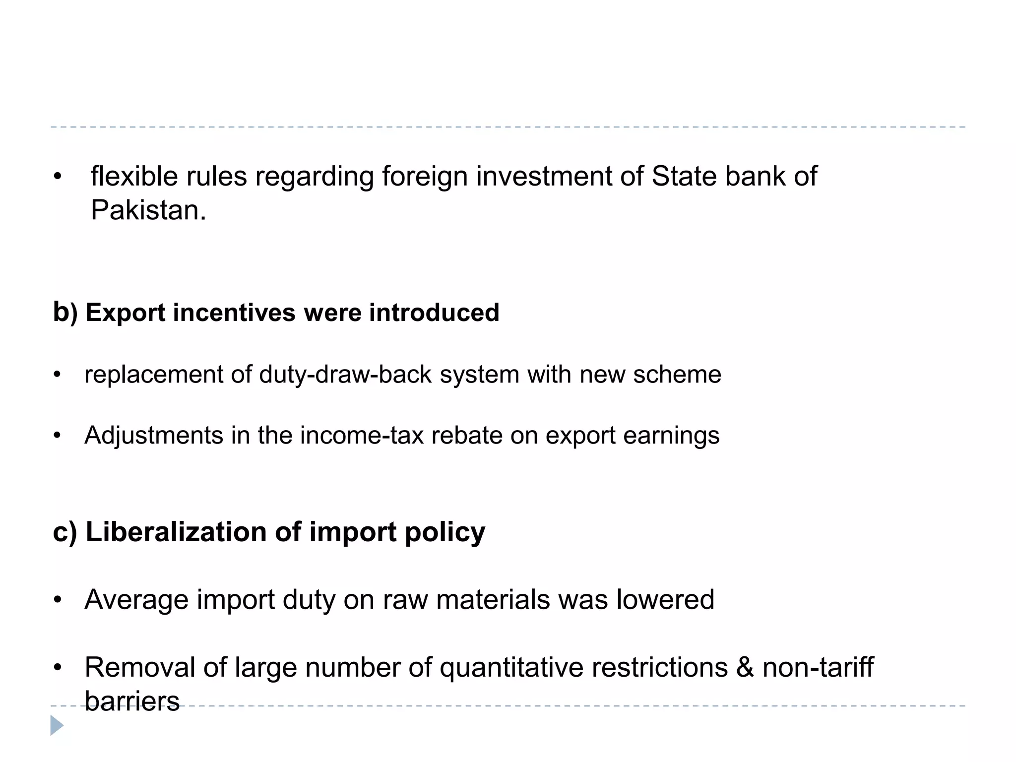 • flexible rules regarding foreign investment of State bank of
  Pakistan.


b) Export incentives were introduced

• replacement of duty-draw-back system with new scheme

• Adjustments in the income-tax rebate on export earnings


c) Liberalization of import policy

• Average import duty on raw materials was lowered

• Removal of large number of quantitative restrictions & non-tariff
  barriers
 