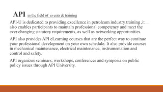 API in the field of events & training
API-U is dedicated to providing excellence in petroleum industry training ,it
also enables participants to maintain professional competency and meet the
ever changing statutory requirements, as well as networking opportunities.
API also provides API eLearning courses that are the perfect way to continue
your professional development on your own schedule. It also provide courses
in mechanical maintenance, electrical maintenance, instrumentation and
control and safety.
API organizes seminars, workshops, conferences and symposia on public
policy issues through API University.
 
