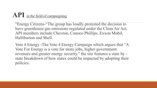API in the field of campaigning
"Energy Citizens-“The group has loudly protested the decision to
have greenhouse gas emissions regulated under the Clean Air Act.
API members include Chevron, Conoco Phillips, Exxon Mobil,
Halliburton and Shell.
Vote 4 Energy -The Vote 4 Energy Campaign which argues that "A
Vote For Energy is a vote for more jobs, higher government
revenues and greater energy security." the site features a state by -
state breakdown of how states could be impacted by adopting their
policies.
 