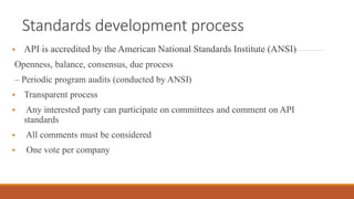 Standards development process
 API is accredited by the American National Standards Institute (ANSI)
Openness, balance, consensus, due process
– Periodic program audits (conducted by ANSI)
 Transparent process
 Any interested party can participate on committees and comment on API
standards
 All comments must be considered
 One vote per company
 
