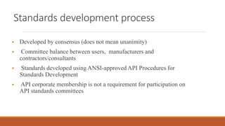 Standards development process
 Developed by consensus (does not mean unanimity)
 Committee balance between users, manufacturers and
contractors/consultants
 Standards developed using ANSI-approved API Procedures for
Standards Development
 API corporate membership is not a requirement for participation on
API standards committees
 