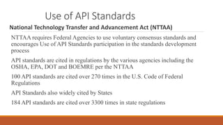 Use of API Standards
National Technology Transfer and Advancement Act (NTTAA)
NTTAA requires Federal Agencies to use voluntary consensus standards and
encourages Use of API Standards participation in the standards development
process
API standards are cited in regulations by the various agencies including the
OSHA, EPA, DOT and BOEMRE per the NTTAA
100 API standards are cited over 270 times in the U.S. Code of Federal
Regulations
API Standards also widely cited by States
184 API standards are cited over 3300 times in state regulations
 