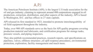 A.P.I
The American Petroleum Institute (API), is the largest U.S trade association for the
oil and gas industry ,claiming to represent around 400 corporations engaged in oil
production, extraction, distribution, and other aspects of the industry. API is based
in Washington, D.C. and has offices in 27 state capitals.
API released its first standard in 1923, intended to promote interchangeability of
oil field equipment throughout the industry.
Today, over 900 API standards serve as the basis for API quality programs covering
production material and lubricants, and certification programs for storage tanks,
pressure vessels, and piping inspectors.
They also publish recommended practices, research reports, and specifications on
pipelines, valves, offshore structures ,oil spill response procedures, environmental
protection, exploration, facility management and much more.
 