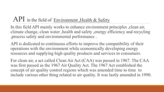 API in the field of Environment ,Health & Safety
In this field API mainly works to enhance environment principles ,clean air,
climate change, clean water ,health and safety ,energy efficiency and recycling
,process safety and environmental performance .
API is dedicated to continuous efforts to improve the compatibility of their
operations with the environment while economically developing energy
resources and supplying high quality products and services to consumers.
For clean air, a act called Clean Air Act (CAA) was passed in 1967. The CAA
was first passed as the 1967 Air Quality Act. The 1967 Act established the
concept of air quality control regions which was amended time to time to
include various other thing related to air quality. It was lastly amended in 1990.
 