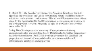 In March 2011 the board of directors of the American Petroleum Institute
approved the creation of the Center for Offshore Safety to address industry
safety and environmental performance. This action follows recommendations
made by the Presidential Oil Spill Commission investigations in response to
the BP Deepwater Horizon / Macondo oil spill in the Gulf of Mexico that
occurred in 2010.
Safety Data Sheets presents a summary of how petroleum industry
companies develop and distribute Safety Data Sheets (SDSs) for purposes of
hazard communication. An SDS is a written document that describes the
properties and hazards of a material and is used to transmit hazard
information to employers and employees
 