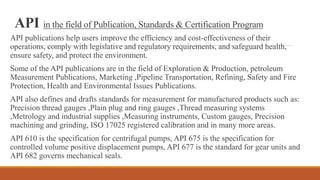 API in the field of Publication, Standards & Certification Program
API publications help users improve the efficiency and cost-effectiveness of their
operations, comply with legislative and regulatory requirements, and safeguard health,
ensure safety, and protect the environment.
Some of the API publications are in the field of Exploration & Production, petroleum
Measurement Publications, Marketing ,Pipeline Transportation, Refining, Safety and Fire
Protection, Health and Environmental Issues Publications.
API also defines and drafts standards for measurement for manufactured products such as:
Precision thread gauges ,Plain plug and ring gauges ,Thread measuring systems
,Metrology and industrial supplies ,Measuring instruments, Custom gauges, Precision
machining and grinding, ISO 17025 registered calibration and in many more areas.
API 610 is the specification for centrifugal pumps, API 675 is the specification for
controlled volume positive displacement pumps, API 677 is the standard for gear units and
API 682 governs mechanical seals.
 
