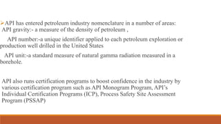 API has entered petroleum industry nomenclature in a number of areas:
API gravity:- a measure of the density of petroleum ,
API number:-a unique identifier applied to each petroleum exploration or
production well drilled in the United States
API unit:-a standard measure of natural gamma radiation measured in a
borehole.
API also runs certification programs to boost confidence in the industry by
various certification program such as API Monogram Program, API’s
Individual Certification Programs (ICP), Process Safety Site Assessment
Program (PSSAP)
 