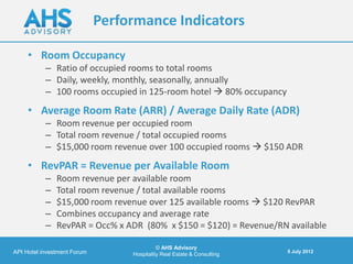 Performance Indicators

     • Room Occupancy
           – Ratio of occupied rooms to total rooms
           – Daily, weekly, monthly, seasonally, annually
           – 100 rooms occupied in 125-room hotel  80% occupancy
     • Average Room Rate (ARR) / Average Daily Rate (ADR)
           – Room revenue per occupied room
           – Total room revenue / total occupied rooms
           – $15,000 room revenue over 100 occupied rooms  $150 ADR
     • RevPAR = Revenue per Available Room
           –   Room revenue per available room
           –   Total room revenue / total available rooms
           –   $15,000 room revenue over 125 available rooms  $120 RevPAR
           –   Combines occupancy and average rate
           –   RevPAR = Occ% x ADR (80% x $150 = $120) = Revenue/RN available

                                            © AHS Advisory
API Hotel investment Forum                                               5 July 2012
                                  Hospitality Real Estate & Consulting
 