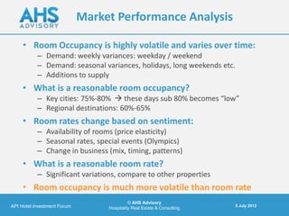 Market Performance Analysis

     • Room Occupancy is highly volatile and varies over time:
           – Demand: weekly variances: weekday / weekend
           – Demand: seasonal variances, holidays, long weekends etc.
           – Additions to supply
     • What is a reasonable room occupancy?
           – Key cities: 75%-80%  these days sub 80% becomes “low”
           – Regional destinations: 60%-65%
     • Room rates change based on sentiment:
           – Availability of rooms (price elasticity)
           – Seasonal rates, special events (Olympics)
           – Change in business (mix, timing, patterns)
     • What is a reasonable room rate?
           – Significant variations, compare to other properties
     • Room occupancy is much more volatile than room rate
                                            © AHS Advisory
API Hotel investment Forum                                               5 July 2012
                                  Hospitality Real Estate & Consulting
 