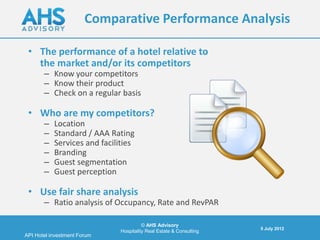 Comparative Performance Analysis

 • The performance of a hotel relative to
   the market and/or its competitors
       – Know your competitors
       – Know their product
       – Check on a regular basis

 • Who are my competitors?
       –   Location
       –   Standard / AAA Rating
       –   Services and facilities
       –   Branding
       –   Guest segmentation
       –   Guest perception

 • Use fair share analysis
       – Ratio analysis of Occupancy, Rate and RevPAR

                                        © AHS Advisory
                                                                     5 July 2012
                              Hospitality Real Estate & Consulting
API Hotel investment Forum
 