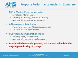 Property Performance Analysis - Summary

     • MPI = Market Penetration Index
           – Fair share / Market share
           – Property occupancy / Market occupancy
           – Measure for occupancy performance
     • ARI = Average Rate Index
           – Property average rate / Market average rate
           – Measure for rate performance
     • RGI = Revenue Generation Index
           – Property yield / Market yield
           – Measure of competitive performance
     • Absolute indices are important, but the real value is in the
       ongoing monitoring of change

                                             © AHS Advisory
API Hotel investment Forum                                                5 July 2012
                                   Hospitality Real Estate & Consulting
 