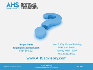 Rutger Smits                           Level 6, City Mutual Building
              rutger@ahsadvisory.com                             66 Hunter Street
                   0414 860 207                                Sydney NSW 2000
                                                                 +61 2 8212 5601
                             www.AHSadvisory.com
                                           © AHS Advisory
API Hotel investment Forum                                                        5 July 2012
                                 Hospitality Real Estate & Consulting
 