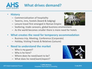 What drives demand?

     • History
           –   Commercialisation of hospitality
           –   Taverns, inns, hostels (board & lodging)
           –   Leisure travel first emerged in Roman Empire
           –   Seafaring, trade caravans, global business environment
           –   As the world becomes smaller there is more need for hotels
     • What creates the need for temporary accommodation
           – Business trip, Meeting, Conference (Corporate)
           – Holiday, Visiting Friends & Relatives (Leisure)
     • Need to understand the market
           –   Who is my guest?
           –   Why is he here?
           –   Where does he need/want to be?
           –   What does he need/want/expect?

                                            © AHS Advisory
API Hotel investment Forum                                               5 July 2012
                                  Hospitality Real Estate & Consulting
 