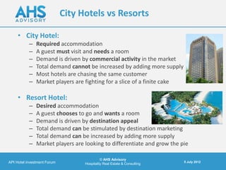 City Hotels vs Resorts

     • City Hotel:
           –   Required accommodation
           –   A guest must visit and needs a room
           –   Demand is driven by commercial activity in the market
           –   Total demand cannot be increased by adding more supply
           –   Most hotels are chasing the same customer
           –   Market players are fighting for a slice of a finite cake

     • Resort Hotel:
           –   Desired accommodation
           –   A guest chooses to go and wants a room
           –   Demand is driven by destination appeal
           –   Total demand can be stimulated by destination marketing
           –   Total demand can be increased by adding more supply
           –   Market players are looking to differentiate and grow the pie

                                             © AHS Advisory
API Hotel investment Forum                                                5 July 2012
                                   Hospitality Real Estate & Consulting
 