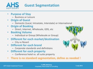 Guest Segmentation

     • Purpose of Stay
           – Business or Leisure
     • Origin of Guest
           – Domestic (Local, Intrastate, Interstate) or International
     • Origin of Booking
           – Direct, Internet, Wholesale, GDS, etc
     • Booking Volume
           – Individual or Group (Wholesale or Group)
     • Different for each market/destination
           – City vs Resort
     • Different for each brand
           – Corporate standards and definitions
     • Different for each property
           – Conference hotel vs. all suite property
     • There is no standard segmentation, define as needed !

                                             © AHS Advisory
API Hotel investment Forum                                                5 July 2012
                                   Hospitality Real Estate & Consulting
 
