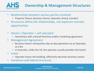 Ownership & Management Structures

     • Relationships between various parties involved:
            – Property Owner, Business Owner, Operator, Brand, (Lender)
     • Structures define the relationships, risk exposure and exit
       opportunities

     • Owner / Operator = self operated
            – Sometimes with a brand franchise and/or marketing agreement
     • Management Agreement
            – Business Owner relinquishes day-to-day operations to an Operator,
              at a fee
            – In Australia, unlike the US, the operator usually provides the brand
     • Lease
            – Operator leases the building, effectively becomes business owner
     • Variations and hybrid structures
                                            © AHS Advisory
API Hotel investment Forum                                               5 July 2012
                                  Hospitality Real Estate & Consulting
 