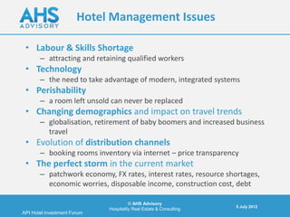 Hotel Management Issues

 • Labour & Skills Shortage
       – attracting and retaining qualified workers
 • Technology
       – the need to take advantage of modern, integrated systems
 • Perishability
       – a room left unsold can never be replaced
 • Changing demographics and impact on travel trends
       – globalisation, retirement of baby boomers and increased business
         travel
 • Evolution of distribution channels
       – booking rooms inventory via internet – price transparency
 • The perfect storm in the current market
       – patchwork economy, FX rates, interest rates, resource shortages,
         economic worries, disposable income, construction cost, debt

                                       © AHS Advisory
                                                                    5 July 2012
                             Hospitality Real Estate & Consulting
API Hotel investment Forum
 