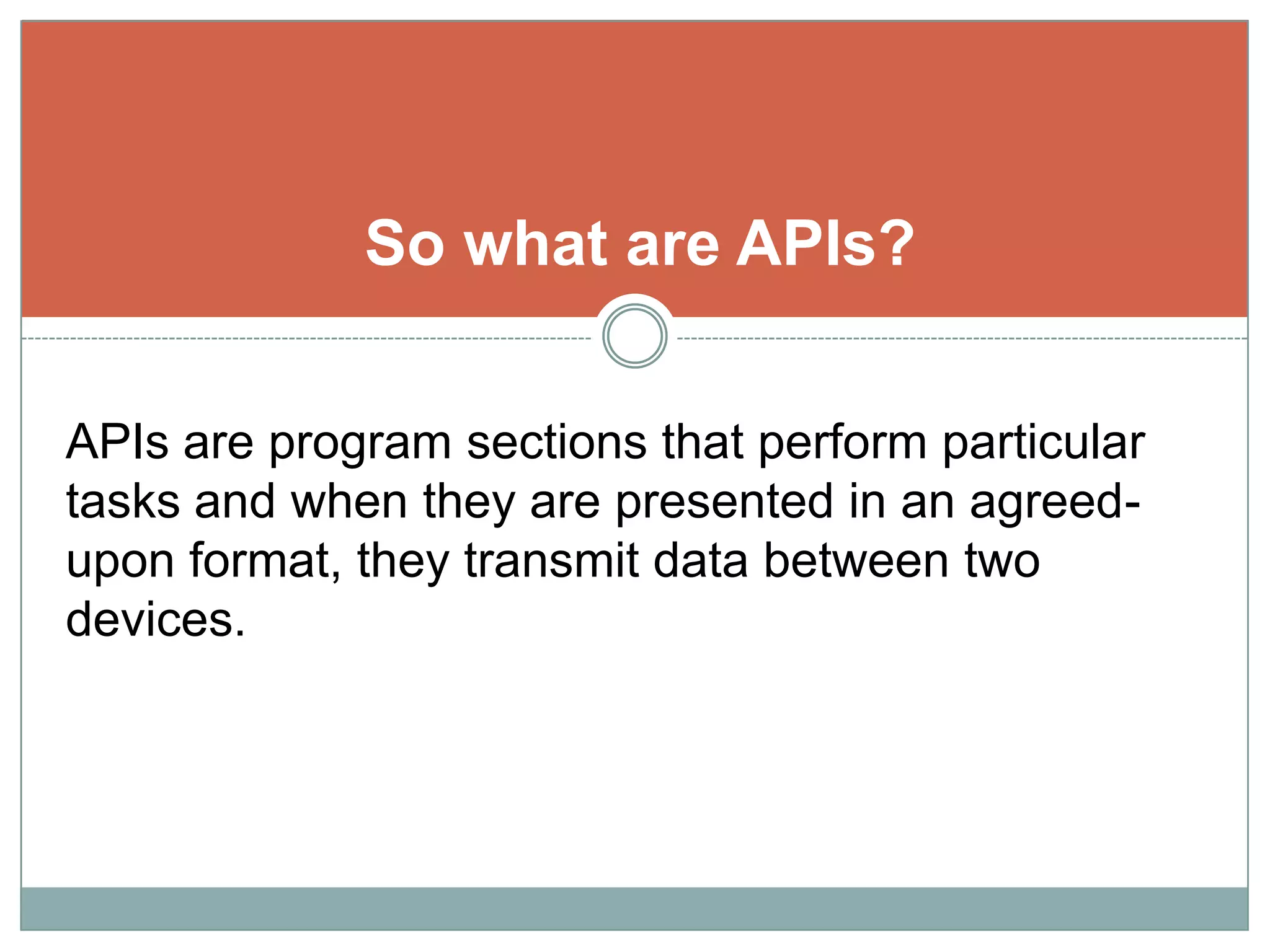 So what are APIs?APIs are program sections that perform particular tasks and when they are presented in an agreed-upon format, they transmit data between two devices.