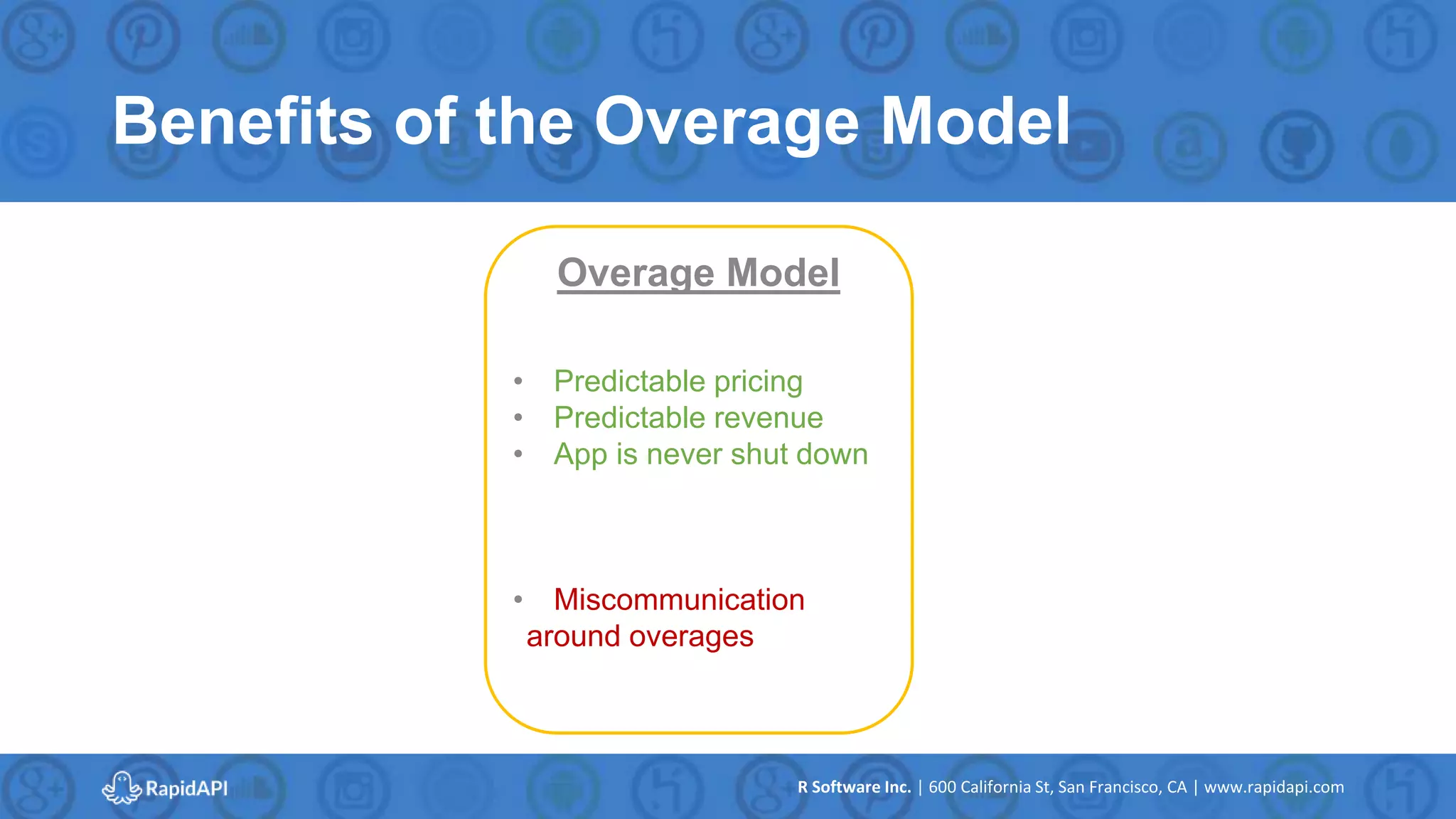 R Software Inc. | 600 California St, San Francisco, CA | www.rapidapi.com
Benefits of the Overage Model
Overage Model
• Predictable pricing
• Predictable revenue
• App is never shut down
• Miscommunication
around overages
 