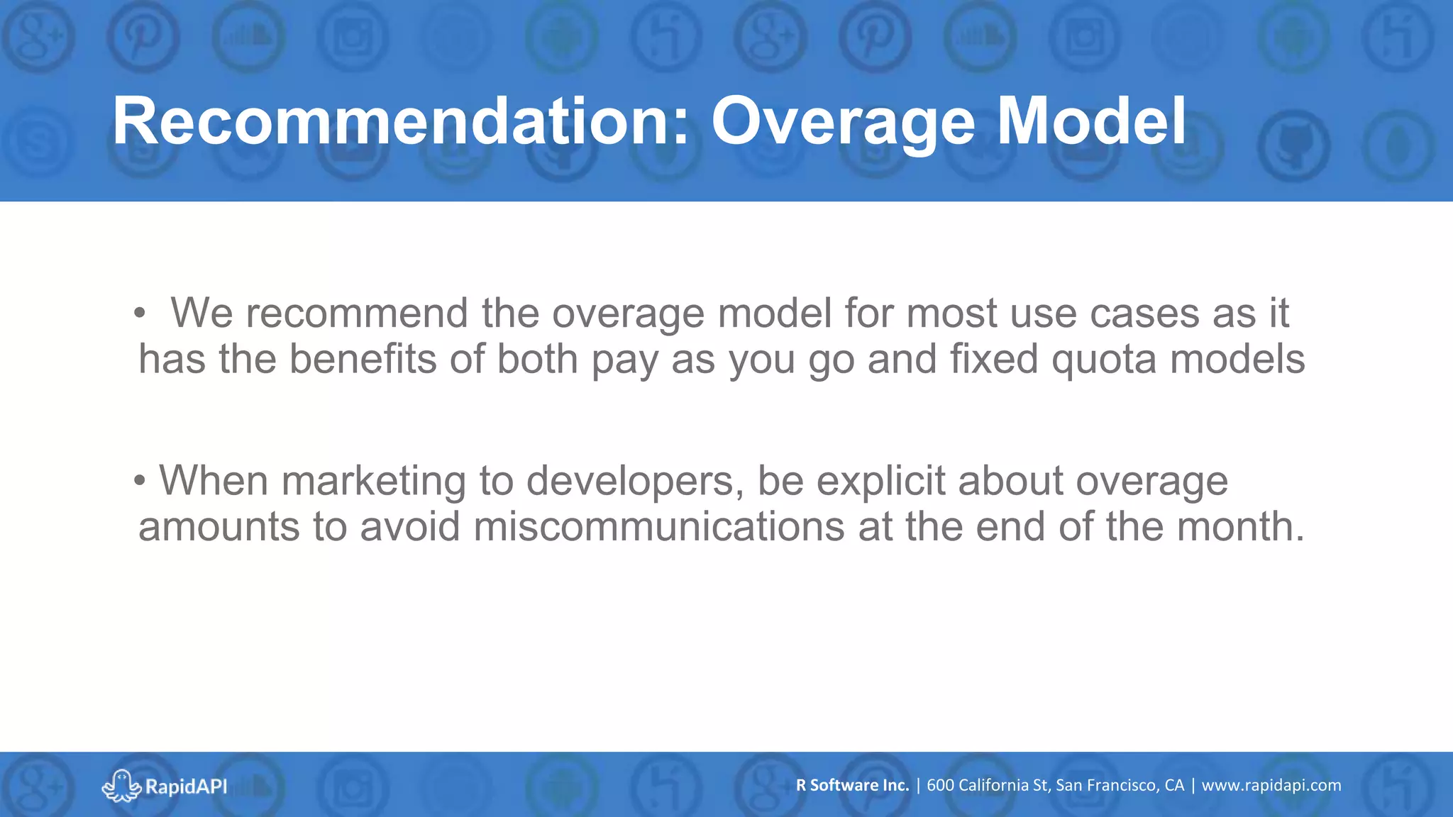 R Software Inc. | 600 California St, San Francisco, CA | www.rapidapi.com
Recommendation: Overage Model
• We recommend the overage model for most use cases as it
has the benefits of both pay as you go and fixed quota models
• When marketing to developers, be explicit about overage
amounts to avoid miscommunications at the end of the month.
 