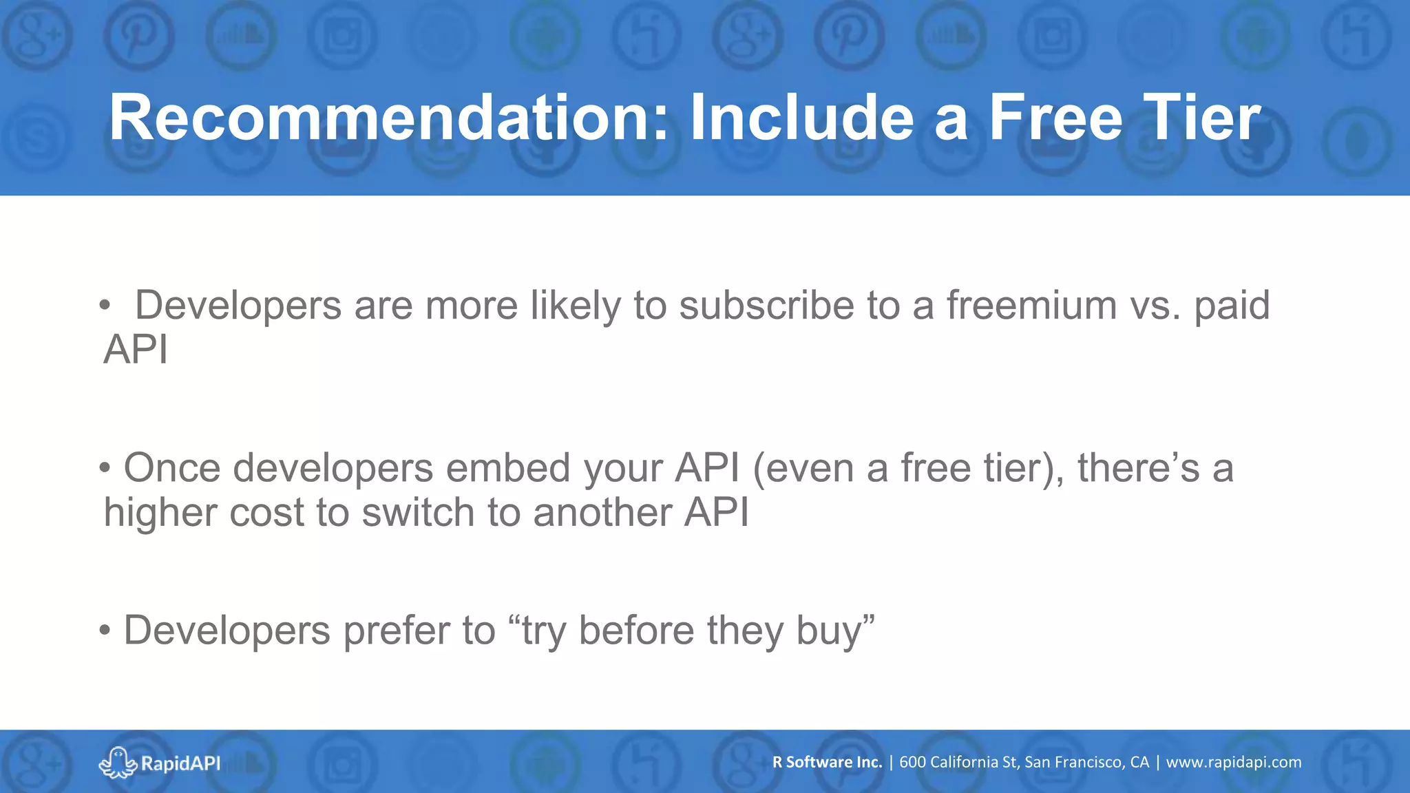 R Software Inc. | 600 California St, San Francisco, CA | www.rapidapi.com
Recommendation: Include a Free Tier
• Developers are more likely to subscribe to a freemium vs. paid
API
• Once developers embed your API (even a free tier), there’s a
higher cost to switch to another API
• Developers prefer to “try before they buy”
 