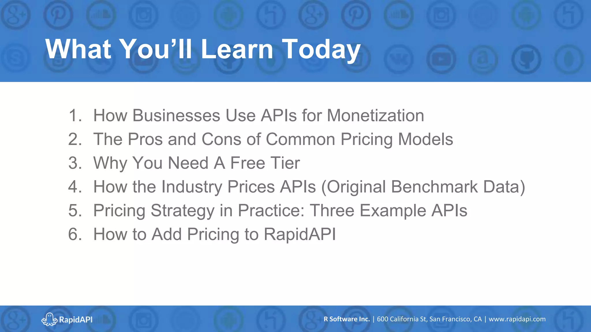 R Software Inc. | 600 California St, San Francisco, CA | www.rapidapi.com
What You’ll Learn Today
1. How Businesses Use APIs for Monetization
2. The Pros and Cons of Common Pricing Models
3. Why You Need A Free Tier
4. How the Industry Prices APIs (Original Benchmark Data)
5. Pricing Strategy in Practice: Three Example APIs
6. How to Add Pricing to RapidAPI
 