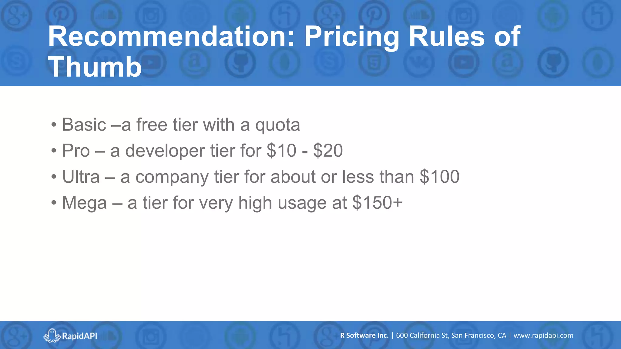 R Software Inc. | 600 California St, San Francisco, CA | www.rapidapi.com
Recommendation: Pricing Rules of
Thumb
• Basic –a free tier with a quota
• Pro – a developer tier for $10 - $20
• Ultra – a company tier for about or less than $100
• Mega – a tier for very high usage at $150+
 