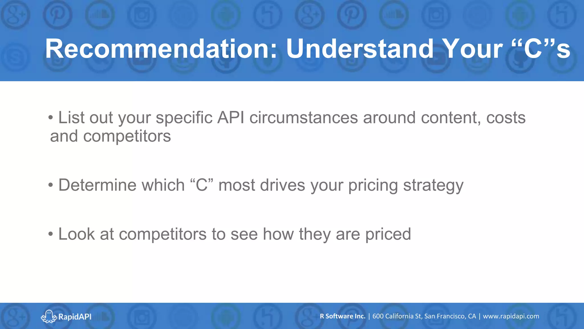 R Software Inc. | 600 California St, San Francisco, CA | www.rapidapi.com
Recommendation: Understand Your “C”s
• List out your specific API circumstances around content, costs
and competitors
• Determine which “C” most drives your pricing strategy
• Look at competitors to see how they are priced
 