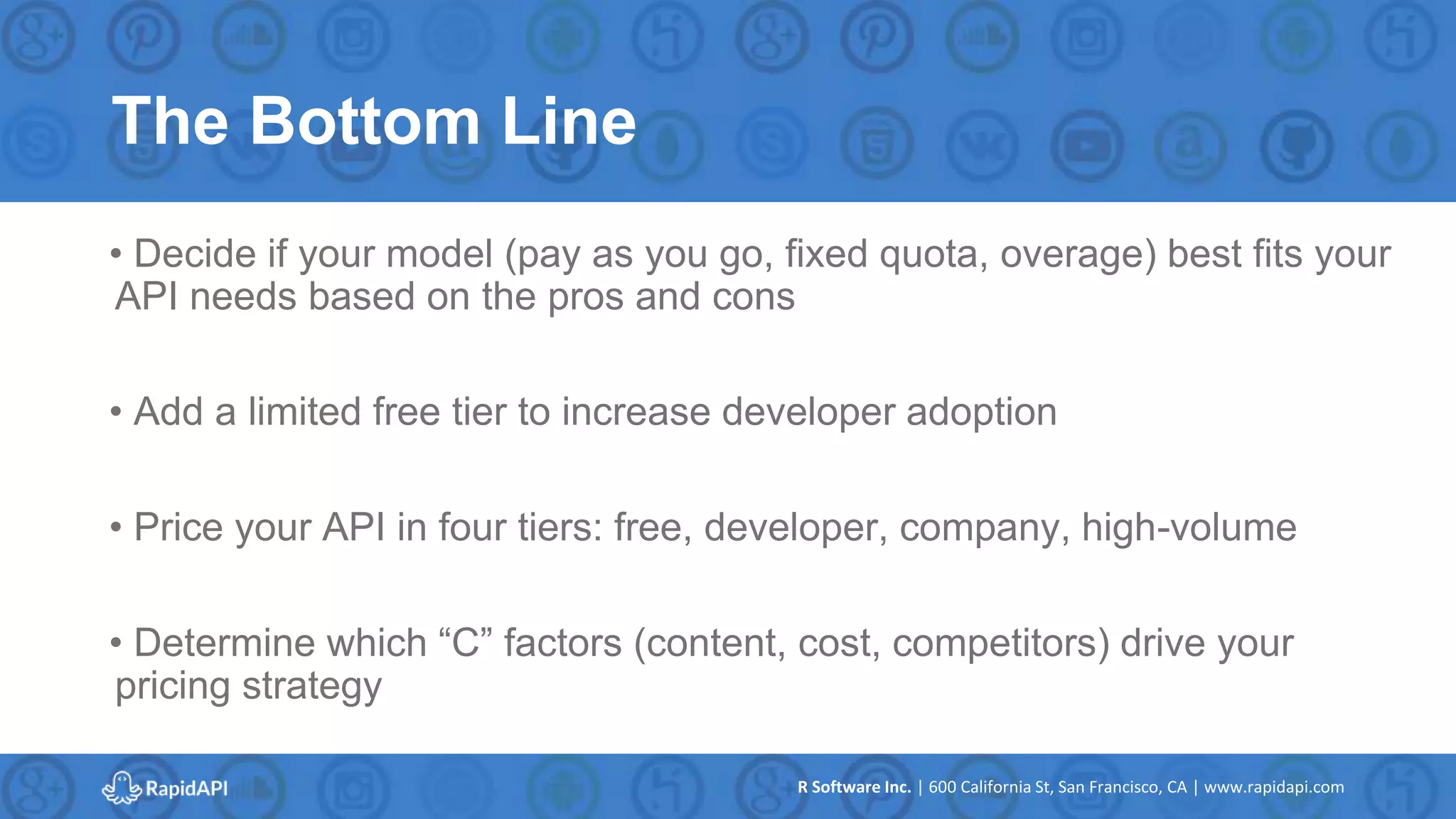 R Software Inc. | 600 California St, San Francisco, CA | www.rapidapi.com
The Bottom Line
• Decide if your model (pay as you go, fixed quota, overage) best fits your
API needs based on the pros and cons
• Add a limited free tier to increase developer adoption
• Price your API in four tiers: free, developer, company, high-volume
• Determine which “C” factors (content, cost, competitors) drive your
pricing strategy
 