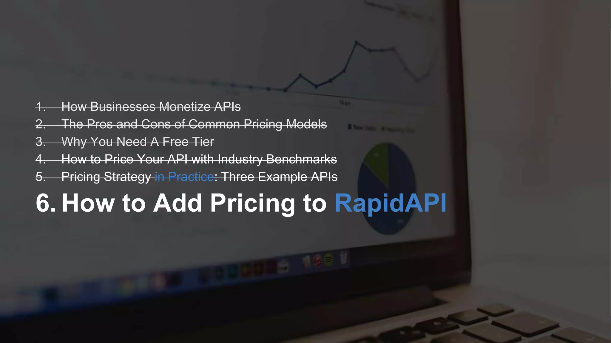 R Software Inc. | 600 California St, San Francisco, CA | www.rapidapi.com
1. How Businesses Monetize APIs
2. The Pros and Cons of Common Pricing Models
3. Why You Need A Free Tier
4. How to Price Your API with Industry Benchmarks
5. Pricing Strategy in Practice: Three Example APIs
6. How to Add Pricing to RapidAPI
 