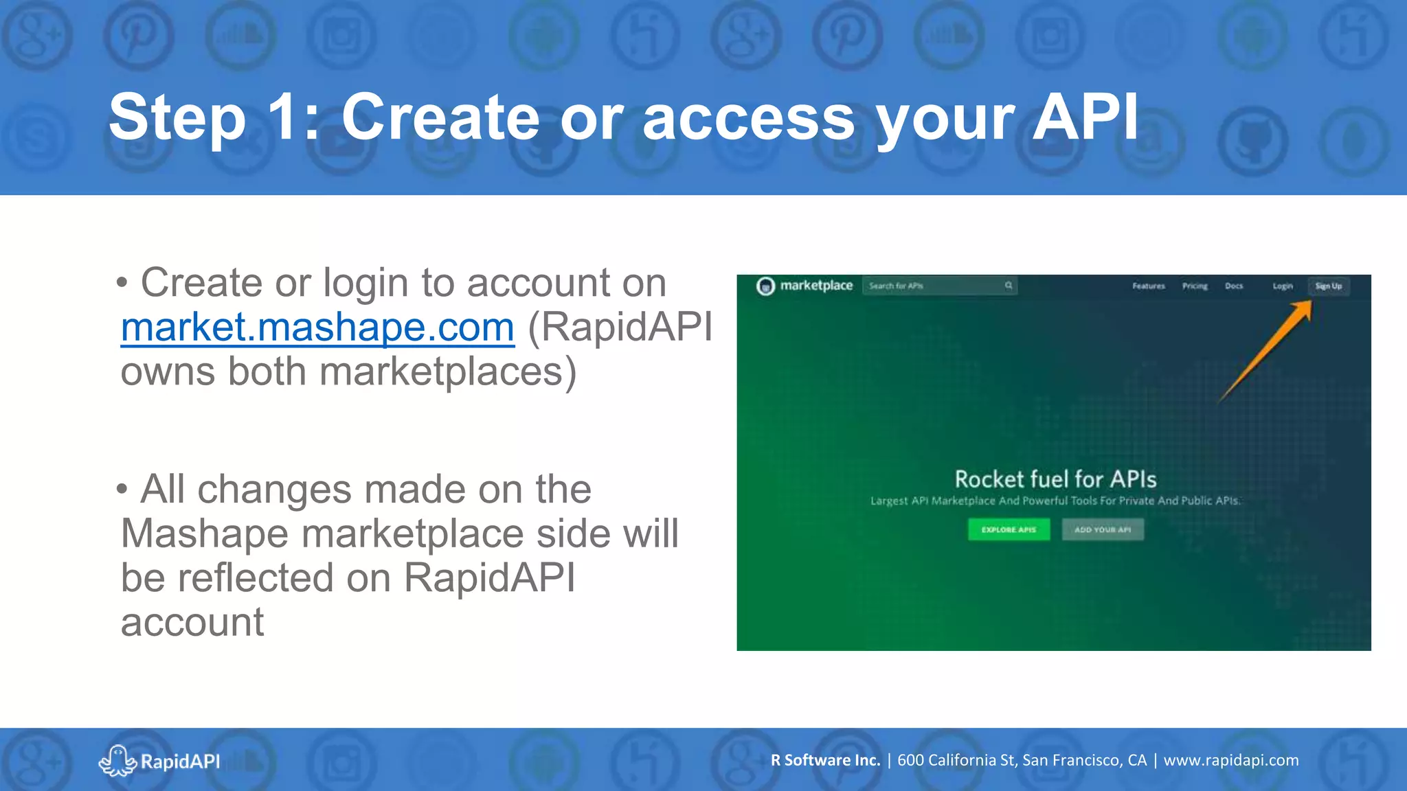 R Software Inc. | 600 California St, San Francisco, CA | www.rapidapi.com
Step 1: Create or access your API
• Create or login to account on
market.mashape.com (RapidAPI
owns both marketplaces)
• All changes made on the
Mashape marketplace side will
be reflected on RapidAPI
account
 