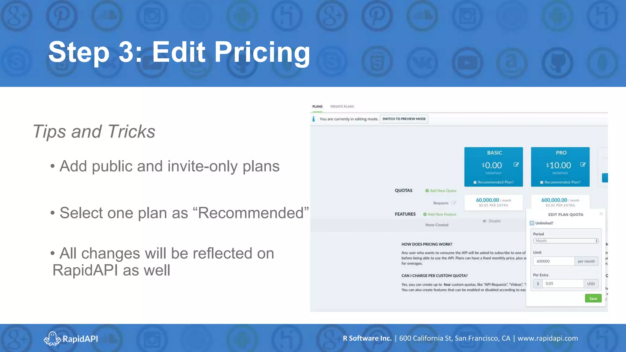 R Software Inc. | 600 California St, San Francisco, CA | www.rapidapi.com
Step 3: Edit Pricing
• Add public and invite-only plans
• Select one plan as “Recommended”
• All changes will be reflected on
RapidAPI as well
Tips and Tricks
 