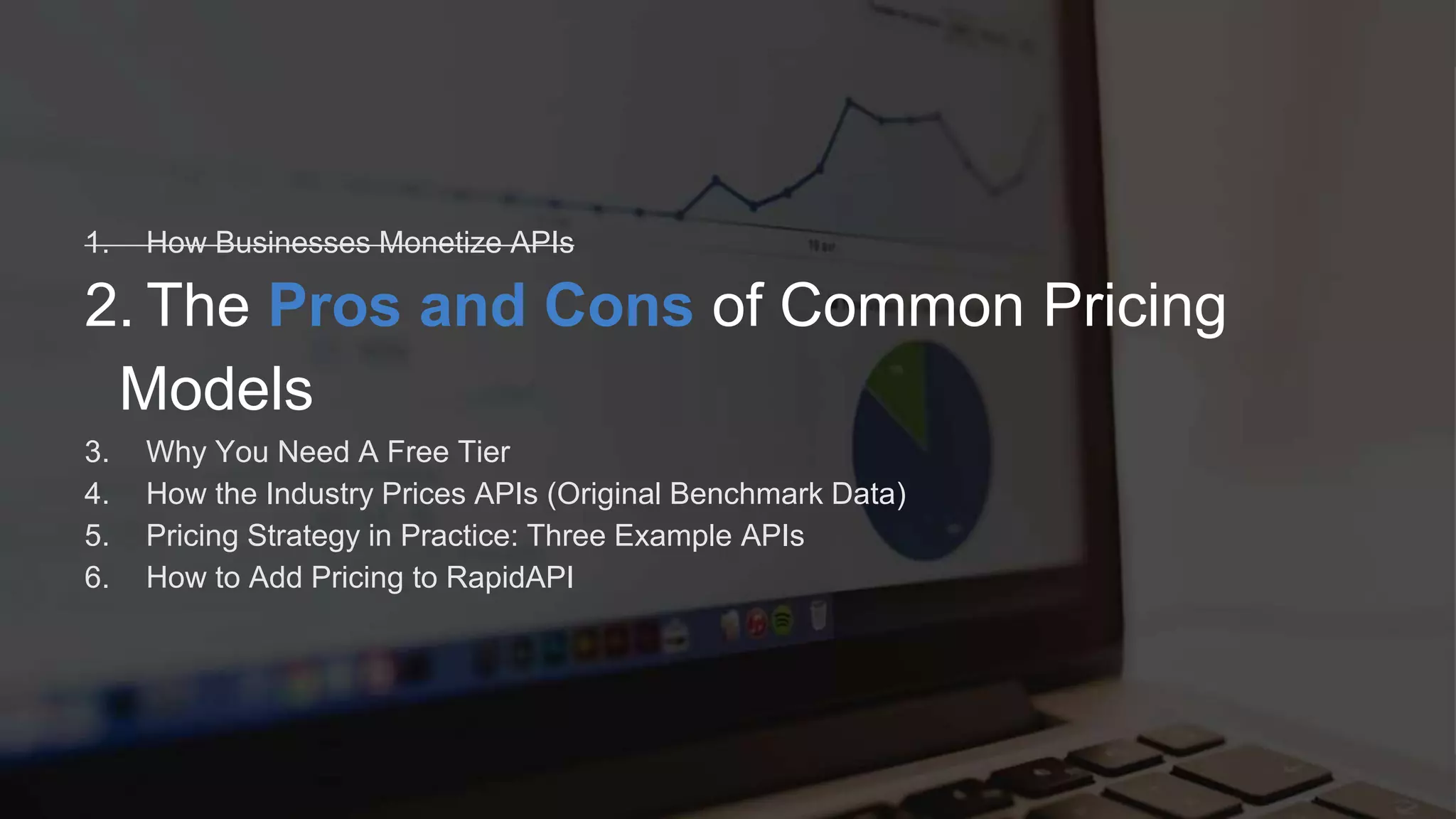 R Software Inc. | 600 California St, San Francisco, CA | www.rapidapi.com
1. How Businesses Monetize APIs
2. The Pros and Cons of Common Pricing
Models
3. Why You Need A Free Tier
4. How the Industry Prices APIs (Original Benchmark Data)
5. Pricing Strategy in Practice: Three Example APIs
6. How to Add Pricing to RapidAPI
 