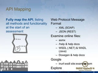 API Mapping
Fully map the API, listing all
methods and functionality at
the start of an assessment
Web Protocol Message Format
–  XML (SOAP)
–  JSON (REST)
Examine online ﬁles:
–  asmx
–  /help & help docs
–  WSDL (.NET) & WADL (Java)
–  Doxegen & help docs
Google
–  inurl:wsdl site:example.com
Explore
–  runtime operations
11
 