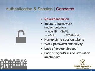Authentication & Session | Concerns
•  No authentication
•  Insecure framework
implementation
–  openID - SAML
–  oAuth - WS-Security
•  Non-expiring session tokens
•  Weak password complexity
•  Lack of account lockout
•  Lack of logout/session expiration
mechanism
16
 