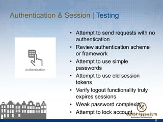 Authentication & Session | Testing
•  Attempt to send requests with no
authentication
•  Review authentication scheme or
framework
•  Attempt to use simple passwords
•  Attempt to use old session tokens
•  Verify logout functionality truly
expires sessions
•  Weak password complexity
•  Attempt to lock account
17
 