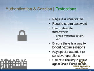 Authentication & Session | Protections
•  Require authentication
•  Require strong password
•  Use up-to-date frameworks
–  Latest version of oAuth, etc.
•  Ensure there is a way to
logout / expire sessions
•  Pay special attention to
sensitive operations
•  Use rate limiting to guard
again Brute Force abuse
18
 