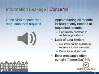 Information Leakage | Concerns
Often APIs respond with more
data than required
•  Apps returning all records
instead of only needed or
requested records
–  Particularly common in
mobile applications
•  Lack of data limiters
–  No limits on the number of
requests a user can send
–  Brute force all records
•  Error messages often
contain “interesting” info
19
 
