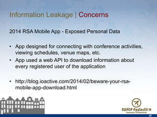 Information Leakage | Concerns
2014 RSA Mobile App - Exposed Personal Data
•  App designed for connecting with conference activities,
viewing schedules, venue maps, etc.
•  App used a web API to download information about every
registered user of the application
•  http://blog.ioactive.com/2014/02/beware-your-rsa-mobile-
app-download.html
20
 