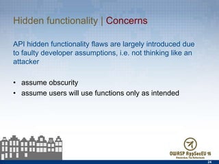 Hidden functionality | Concerns
API hidden functionality ﬂaws are largely introduced due to
faulty developer assumptions, i.e. not thinking like an attacker
•  assume obscurity
•  assume users will use functions only as intended
24
 