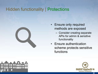 Hidden functionality | Protections
•  Ensure only required
methods are exposed
–  Consider creating separate
APIs for admin & sensitive
functionality
•  Ensure authentication
scheme protects sensitive
functions
26
 