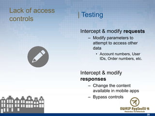 Lack of access controls
28
| Testing
Intercept & modify requests
–  Modify parameters to
attempt to access other data
•  Account numbers, User IDs,
Order numbers, etc.
Intercept & modify responses
–  Change the content available
in mobile apps
–  Bypass controls
 