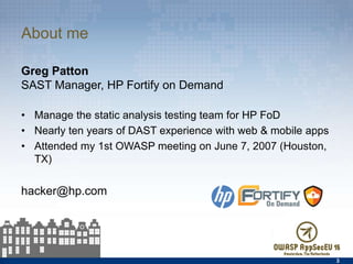 About me
Greg Patton
SAST Manager, HP Fortify on Demand
•  Manage the static analysis testing team for HP FoD
•  Nearly ten years of DAST experience with web & mobile apps
•  Attended my 1st OWASP meeting on June 7, 2007 (Houston, TX)
hacker@hp.com
3
 